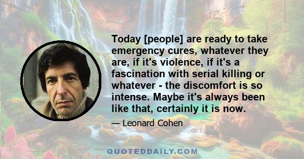 Today [people] are ready to take emergency cures, whatever they are, if it's violence, if it's a fascination with serial killing or whatever - the discomfort is so intense. Maybe it's always been like that, certainly it 