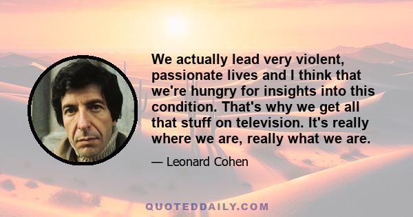 We actually lead very violent, passionate lives and I think that we're hungry for insights into this condition. That's why we get all that stuff on television. It's really where we are, really what we are.