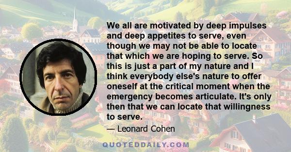 We all are motivated by deep impulses and deep appetites to serve, even though we may not be able to locate that which we are hoping to serve. So this is just a part of my nature and I think everybody else's nature to