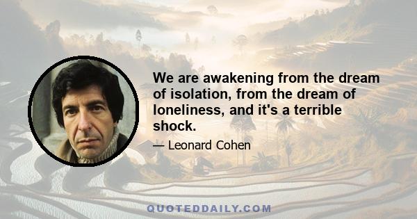 We are awakening from the dream of isolation, from the dream of loneliness, and it's a terrible shock.