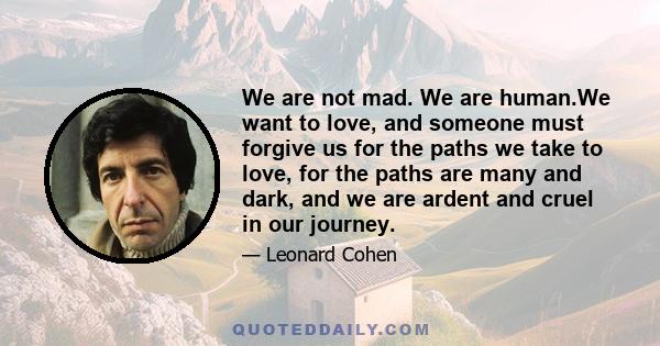 We are not mad. We are human.We want to love, and someone must forgive us for the paths we take to love, for the paths are many and dark, and we are ardent and cruel in our journey.