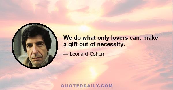 We do what only lovers can: make a gift out of necessity.