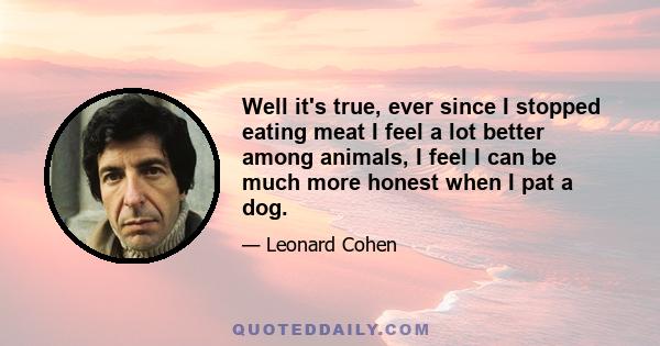 Well it's true, ever since I stopped eating meat I feel a lot better among animals, I feel I can be much more honest when I pat a dog.