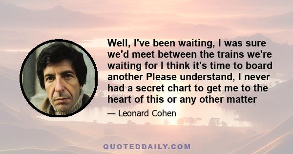 Well, I've been waiting, I was sure we'd meet between the trains we're waiting for I think it's time to board another Please understand, I never had a secret chart to get me to the heart of this or any other matter