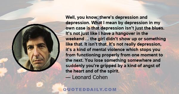 Well, you know, there's depression and depression. What I mean by depression in my own case is that depression isn't just the blues. It's not just like I have a hangover in the weekend ... the girl didn't show up or