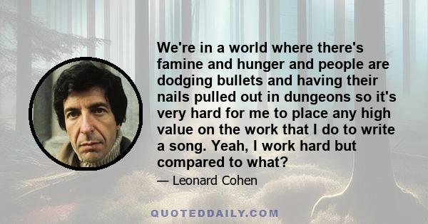 We're in a world where there's famine and hunger and people are dodging bullets and having their nails pulled out in dungeons so it's very hard for me to place any high value on the work that I do to write a song. Yeah, 