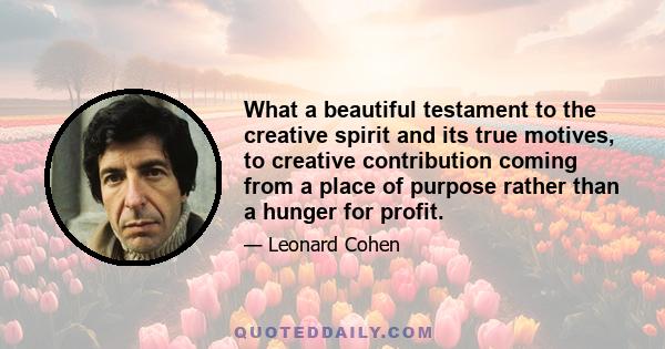 What a beautiful testament to the creative spirit and its true motives, to creative contribution coming from a place of purpose rather than a hunger for profit.