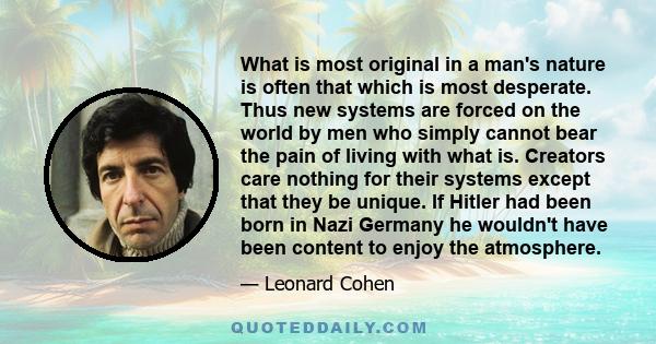 What is most original in a man's nature is often that which is most desperate. Thus new systems are forced on the world by men who simply cannot bear the pain of living with what is. Creators care nothing for their