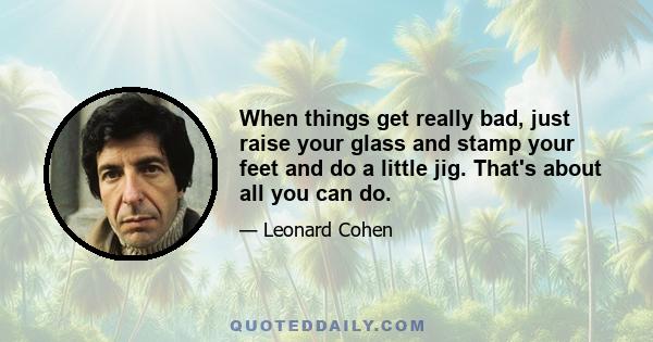 When things get really bad, just raise your glass and stamp your feet and do a little jig. That's about all you can do.