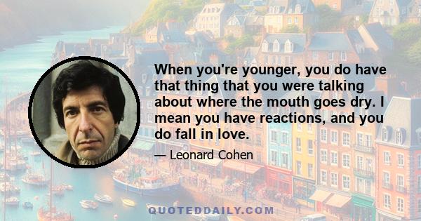 When you're younger, you do have that thing that you were talking about where the mouth goes dry. I mean you have reactions, and you do fall in love.