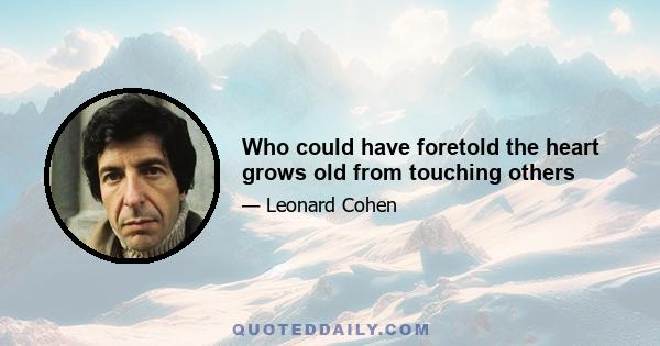 Who could have foretold the heart grows old from touching others