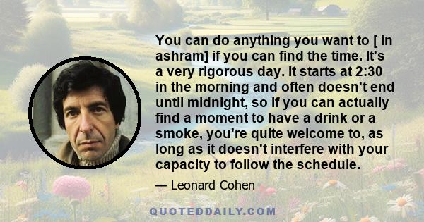 You can do anything you want to [ in ashram] if you can find the time. It's a very rigorous day. It starts at 2:30 in the morning and often doesn't end until midnight, so if you can actually find a moment to have a