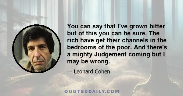 You can say that I've grown bitter but of this you can be sure. The rich have get their channels in the bedrooms of the poor. And there's a mighty Judgement coming but I may be wrong.