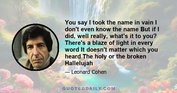 You say I took the name in vain I don't even know the name But if I did, well really, what's it to you? There's a blaze of light in every word It doesn't matter which you heard The holy or the broken Hallelujah