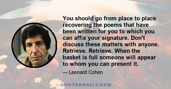 You should go from place to place recovering the poems that have been written for you to which you can affix your signature. Don't discuss these matters with anyone. Retrieve. Retrieve. When the basket is full someone