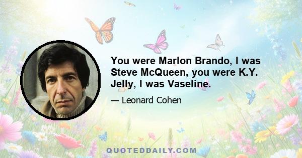 You were Marlon Brando, I was Steve McQueen, you were K.Y. Jelly, I was Vaseline.