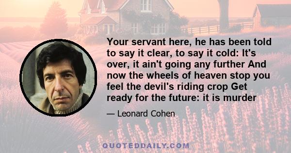 Your servant here, he has been told to say it clear, to say it cold: It's over, it ain't going any further And now the wheels of heaven stop you feel the devil's riding crop Get ready for the future: it is murder