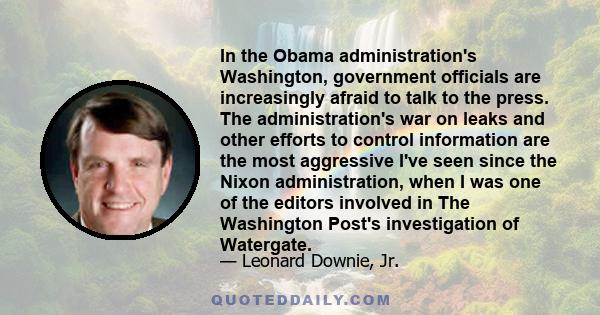 In the Obama administration's Washington, government officials are increasingly afraid to talk to the press. The administration's war on leaks and other efforts to control information are the most aggressive I've seen