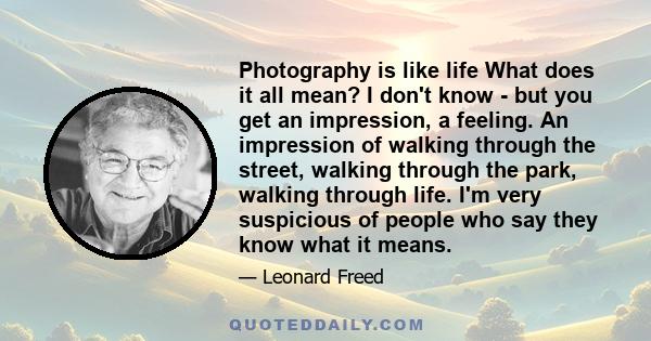 Photography is like life What does it all mean? I don't know - but you get an impression, a feeling. An impression of walking through the street, walking through the park, walking through life. I'm very suspicious of