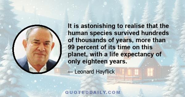 It is astonishing to realise that the human species survived hundreds of thousands of years, more than 99 percent of its time on this planet, with a life expectancy of only eighteen years.