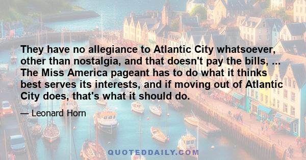 They have no allegiance to Atlantic City whatsoever, other than nostalgia, and that doesn't pay the bills, ... The Miss America pageant has to do what it thinks best serves its interests, and if moving out of Atlantic