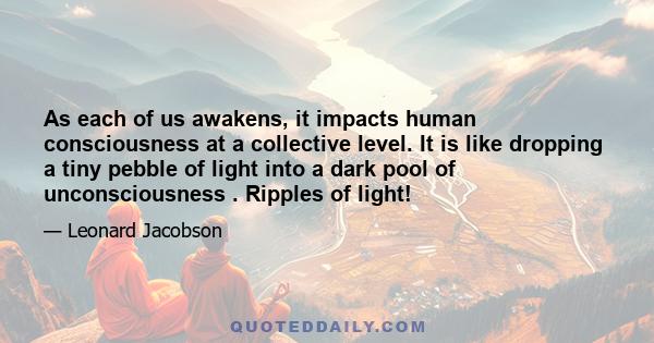 As each of us awakens, it impacts human consciousness at a collective level. It is like dropping a tiny pebble of light into a dark pool of unconsciousness . Ripples of light!