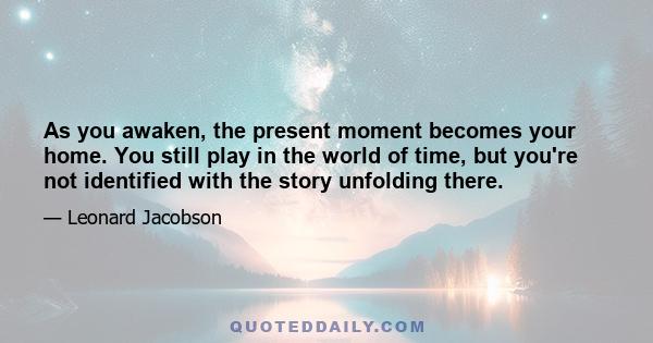 As you awaken, the present moment becomes your home. You still play in the world of time, but you're not identified with the story unfolding there.