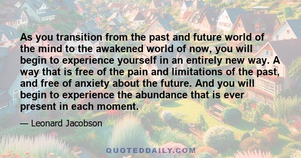 As you transition from the past and future world of the mind to the awakened world of now, you will begin to experience yourself in an entirely new way. A way that is free of the pain and limitations of the past, and