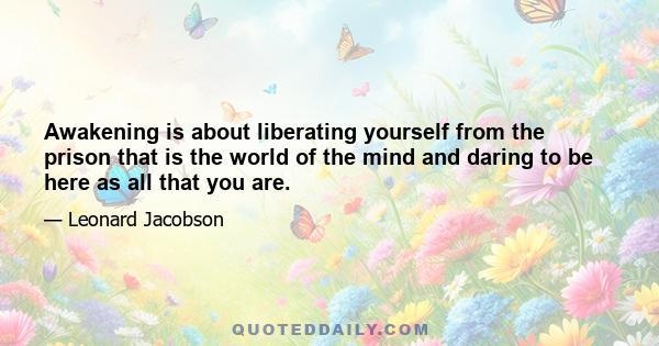 Awakening is about liberating yourself from the prison that is the world of the mind and daring to be here as all that you are.