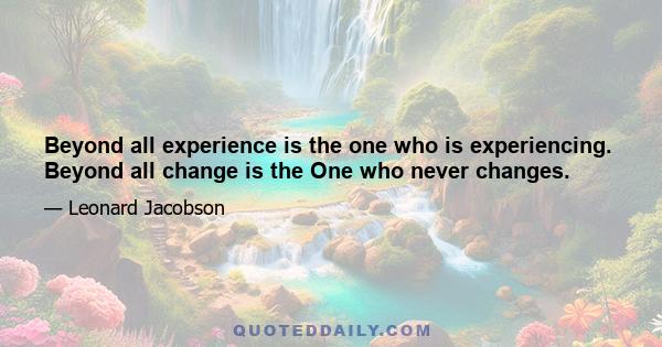 Beyond all experience is the one who is experiencing. Beyond all change is the One who never changes.