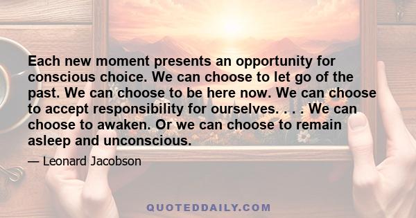 Each new moment presents an opportunity for conscious choice. We can choose to let go of the past. We can choose to be here now. We can choose to accept responsibility for ourselves. . . . We can choose to awaken. Or we 