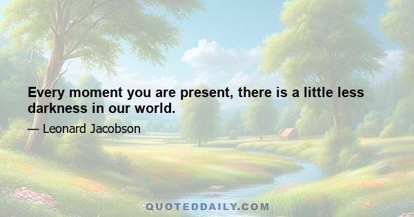 Every moment you are present, there is a little less darkness in our world.