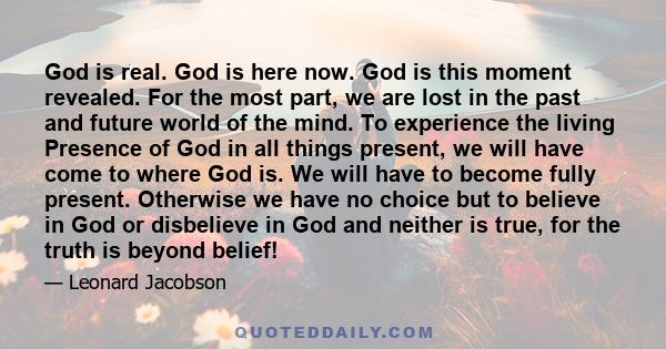 God is real. God is here now. God is this moment revealed. For the most part, we are lost in the past and future world of the mind. To experience the living Presence of God in all things present, we will have come to