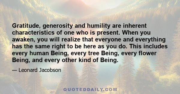 Gratitude, generosity and humility are inherent characteristics of one who is present. When you awaken, you will realize that everyone and everything has the same right to be here as you do. This includes every human