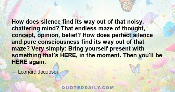 How does silence find its way out of that noisy, chattering mind? That endless maze of thought, concept, opinion, belief? How does perfect silence and pure consciousness find its way out of that maze? Very simply: Bring 