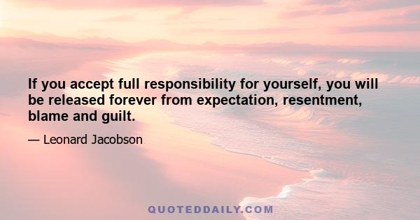 If you accept full responsibility for yourself, you will be released forever from expectation, resentment, blame and guilt.