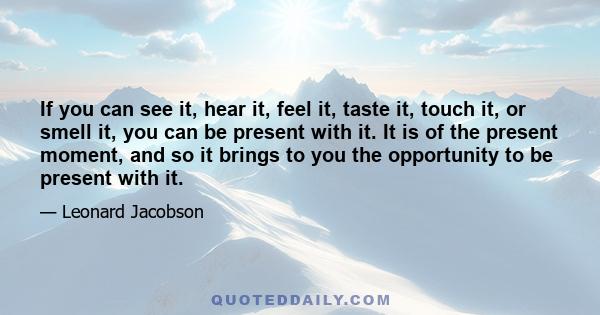 If you can see it, hear it, feel it, taste it, touch it, or smell it, you can be present with it. It is of the present moment, and so it brings to you the opportunity to be present with it.