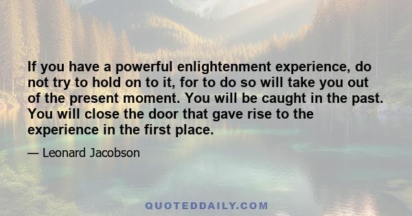 If you have a powerful enlightenment experience, do not try to hold on to it, for to do so will take you out of the present moment. You will be caught in the past. You will close the door that gave rise to the