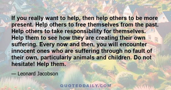 If you really want to help, then help others to be more present. Help others to free themselves from the past. Help others to take responsibility for themselves. Help them to see how they are creating their own