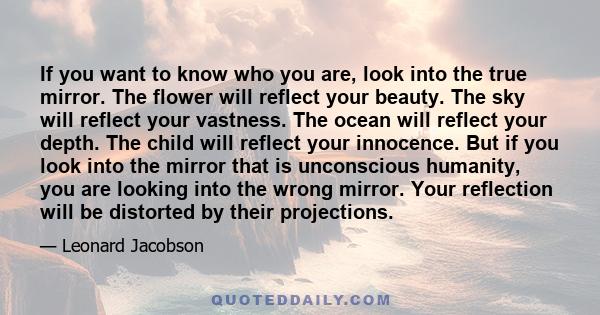 If you want to know who you are, look into the true mirror. The flower will reflect your beauty. The sky will reflect your vastness. The ocean will reflect your depth. The child will reflect your innocence. But if you