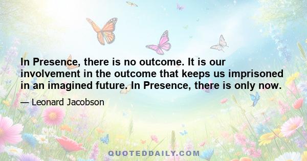 In Presence, there is no outcome. It is our involvement in the outcome that keeps us imprisoned in an imagined future. In Presence, there is only now.