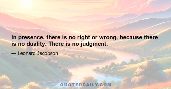 In presence, there is no right or wrong, because there is no duality. There is no judgment.