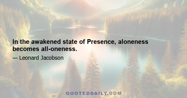 In the awakened state of Presence, aloneness becomes all-oneness.