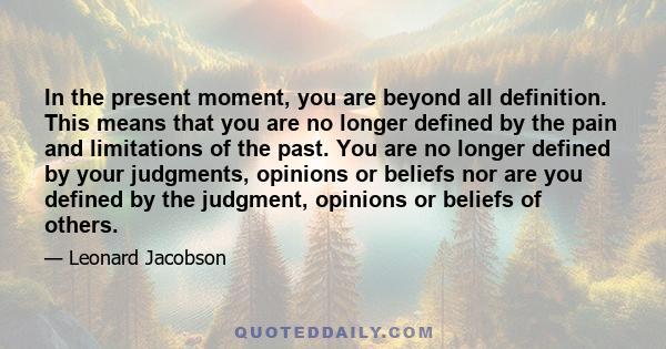 In the present moment, you are beyond all definition. This means that you are no longer defined by the pain and limitations of the past. You are no longer defined by your judgments, opinions or beliefs nor are you