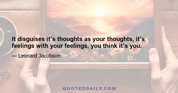 It disguises it’s thoughts as your thoughts, it’s feelings with your feelings, you think it’s you.