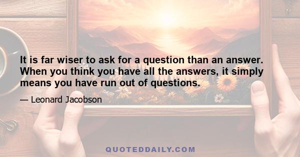 It is far wiser to ask for a question than an answer. When you think you have all the answers, it simply means you have run out of questions.