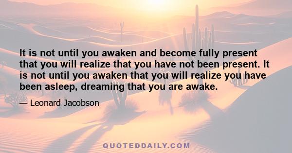 It is not until you awaken and become fully present that you will realize that you have not been present. It is not until you awaken that you will realize you have been asleep, dreaming that you are awake.