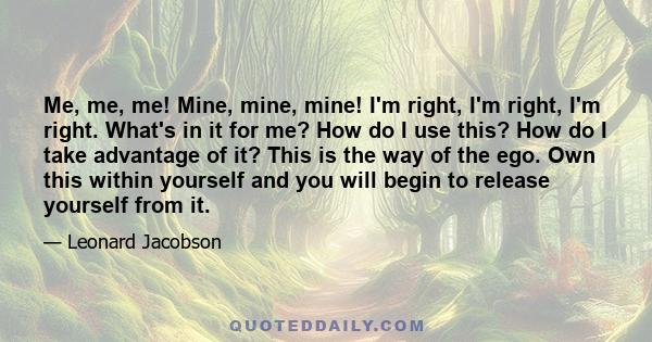 Me, me, me! Mine, mine, mine! I'm right, I'm right, I'm right. What's in it for me? How do I use this? How do I take advantage of it? This is the way of the ego. Own this within yourself and you will begin to release