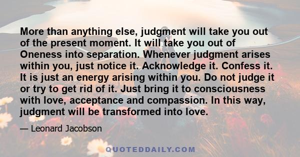 More than anything else, judgment will take you out of the present moment. It will take you out of Oneness into separation. Whenever judgment arises within you, just notice it. Acknowledge it. Confess it. It is just an