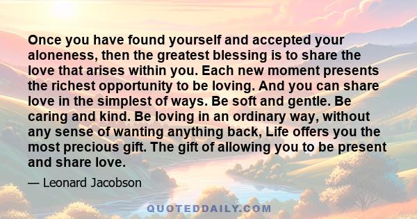 Once you have found yourself and accepted your aloneness, then the greatest blessing is to share the love that arises within you. Each new moment presents the richest opportunity to be loving. And you can share love in